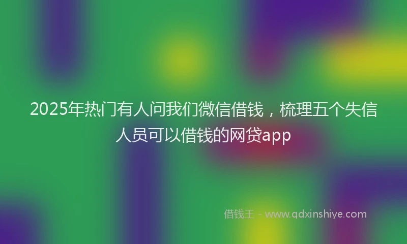 2025年热门有人问我们微信借钱，梳理五个失信人员可以借钱的网贷app