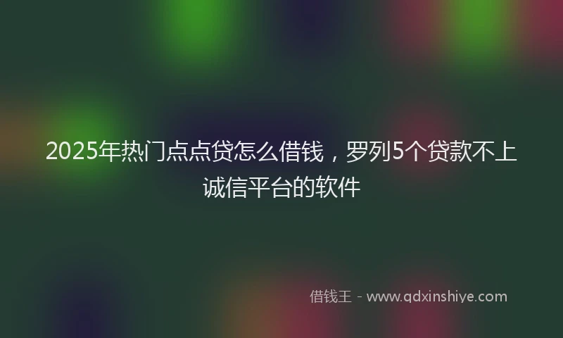2025年热门点点贷怎么借钱，罗列5个贷款不上诚信平台的软件