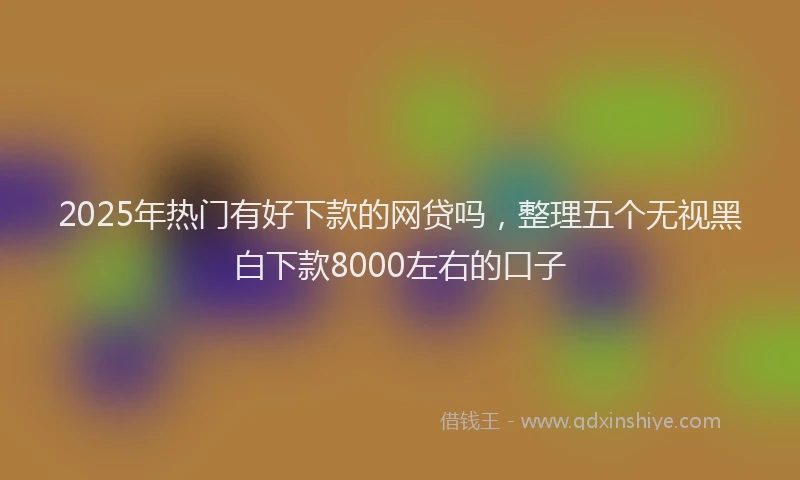 2025年热门有好下款的网贷吗，整理五个无视黑白下款8000左右的口子