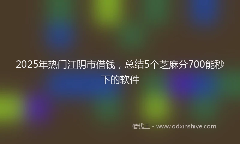 2025年热门江阴市借钱，总结5个芝麻分700能秒下的软件