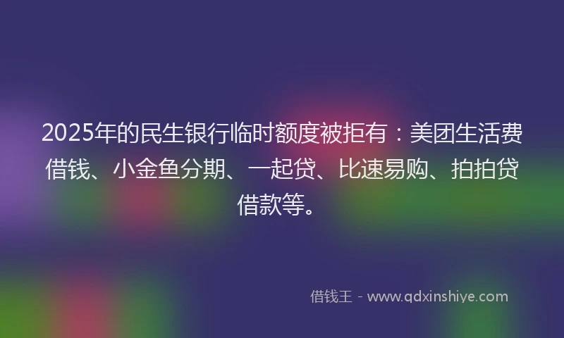 2025年的民生银行临时额度被拒有：美团生活费借钱、小金鱼分期、一起贷、比速易购、拍拍贷借款等。