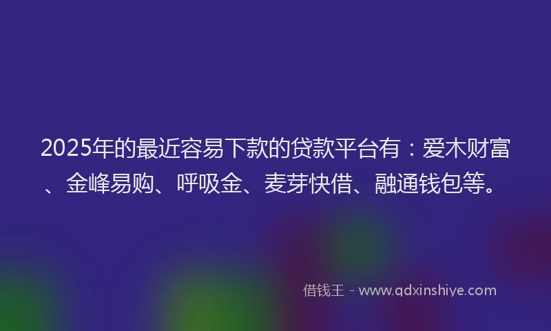 2025年的最近容易下款的贷款平台有：爱木财富、金峰易购、呼吸金、麦芽快借、融通钱包等。