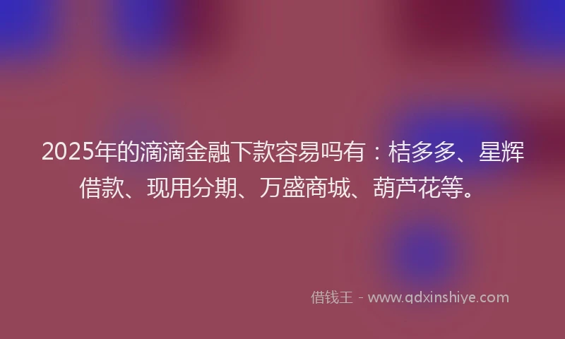 2025年的滴滴金融下款容易吗有：桔多多、星辉借款、现用分期、万盛商城、葫芦花等。