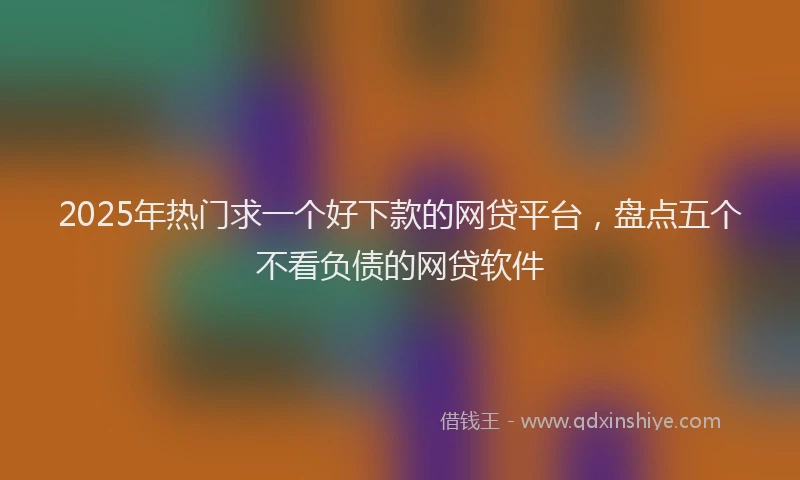 2025年热门求一个好下款的网贷平台，盘点五个不看负债的网贷软件