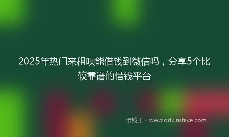 2025年热门来租呗能借钱到微信吗，分享5个比较靠谱的借钱平台