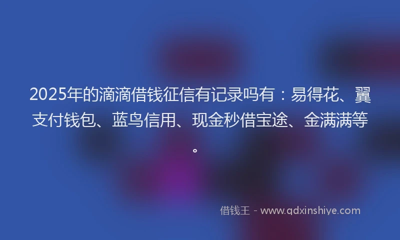 2025年的滴滴借钱征信有记录吗有：易得花、翼支付钱包、蓝鸟信用、现金秒借宝途、金满满等。