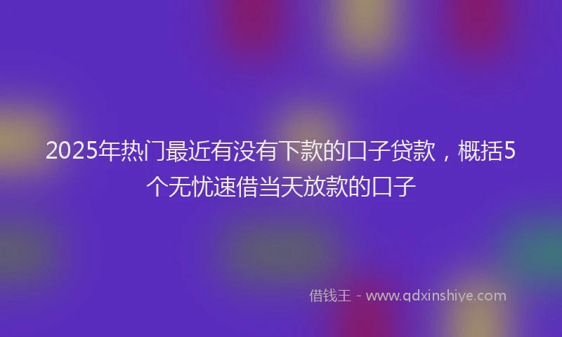 2025年热门最近有没有下款的口子贷款，概括5个无忧速借当天放款的口子