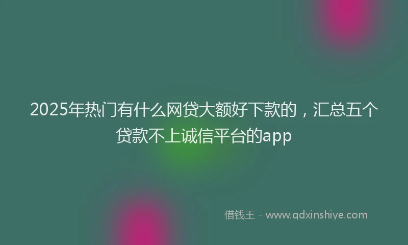 2025年热门有什么网贷大额好下款的，汇总五个贷款不上诚信平台的app