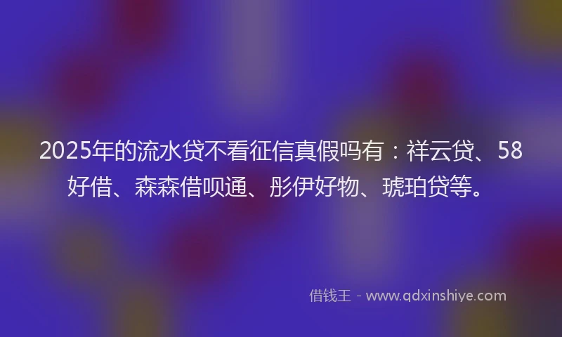 2025年的流水贷不看征信真假吗有:祥云贷、58好借、森森借呗通、彤伊好物、琥珀贷等。
