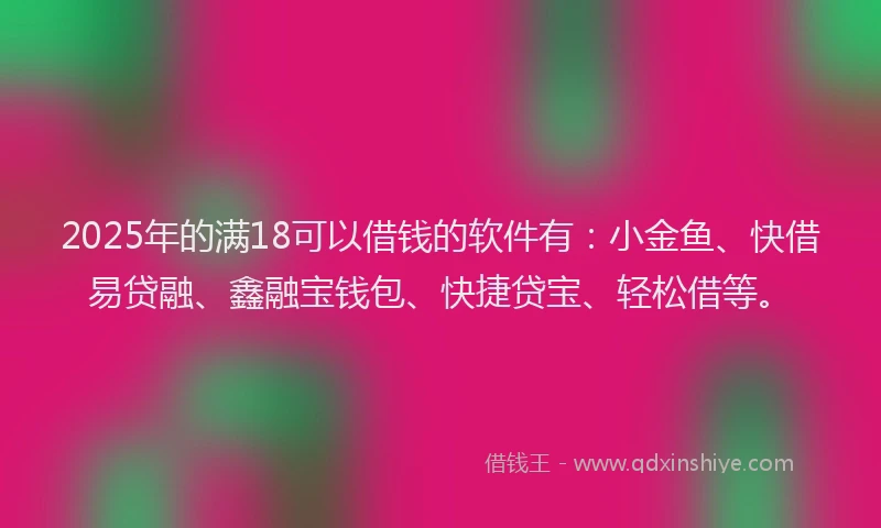 2025年的满18可以借钱的软件有：小金鱼、快借易贷融、鑫融宝钱包、快捷贷宝、轻松借等。