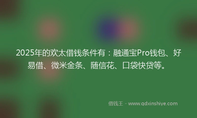 2025年的欢太借钱条件有：融通宝Pro钱包、好易借、微米金条、随信花、口袋快贷等。