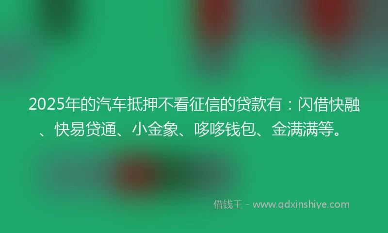 2025年的汽车抵押不看征信的贷款有：闪借快融、快易贷通、小金象、哆哆钱包、金满满等。