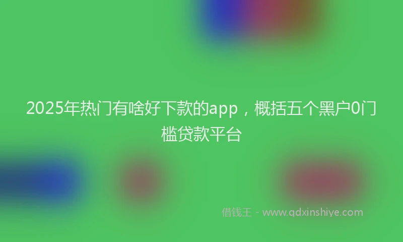2025年热门有啥好下款的app，概括五个黑户0门槛贷款平台