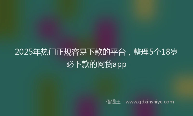 2025年热门正规容易下款的平台，整理5个18岁必下款的网贷app