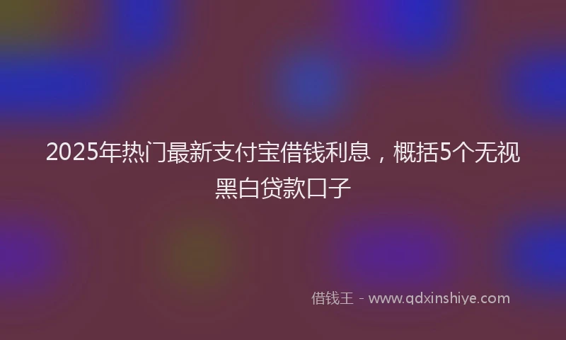 2025年热门最新支付宝借钱利息，概括5个无视黑白贷款口子
