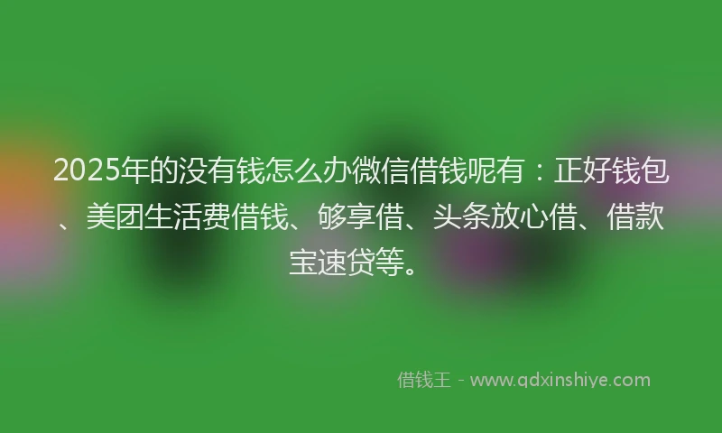 2025年的没有钱怎么办微信借钱呢有：正好钱包、美团生活费借钱、够享借、头条放心借、借款宝速贷等。