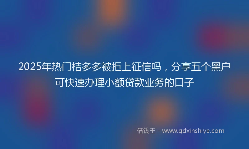 2025年热门桔多多被拒上征信吗，分享五个黑户可快速办理小额贷款业务的口子