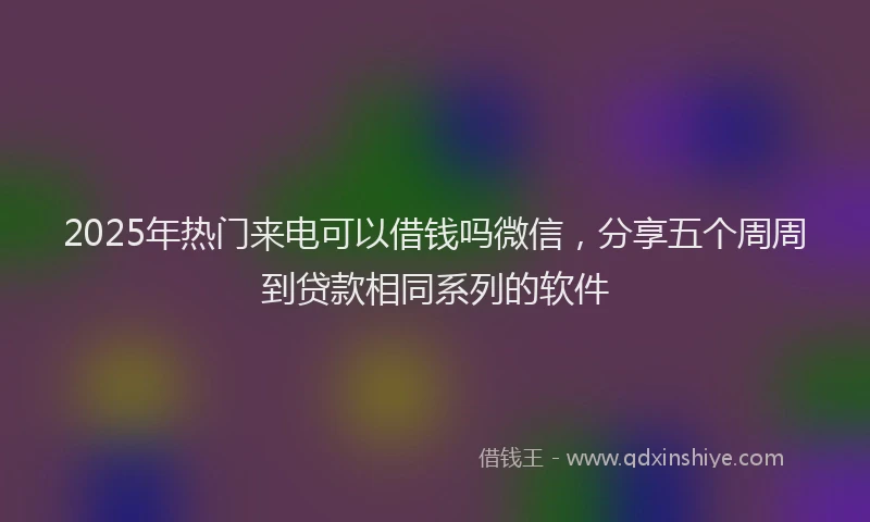 2025年热门来电可以借钱吗微信，分享五个周周到贷款相同系列的软件