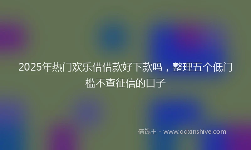 2025年热门欢乐借借款好下款吗，整理五个低门槛不查征信的口子