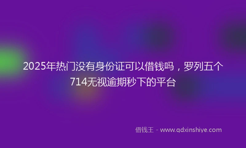 2025年热门没有身份证可以借钱吗，罗列五个714无视逾期秒下的平台