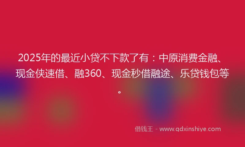 2025年的最近小贷不下款了有：中原消费金融、现金侠速借、融360、现金秒借融途、乐贷钱包等。