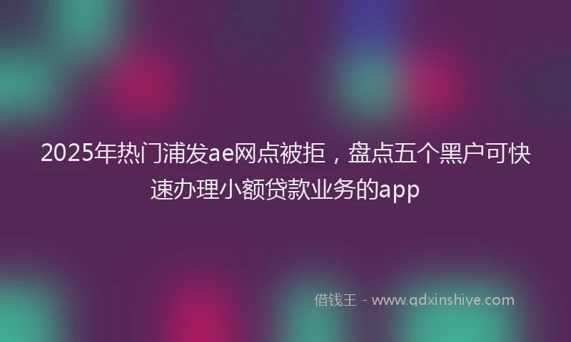 2025年热门浦发ae网点被拒，盘点五个黑户可快速办理小额贷款业务的app
