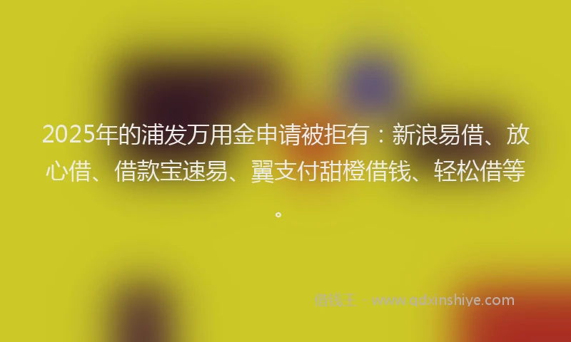 2025年的浦发万用金申请被拒有：新浪易借、放心借、借款宝速易、翼支付甜橙借钱、轻松借等。