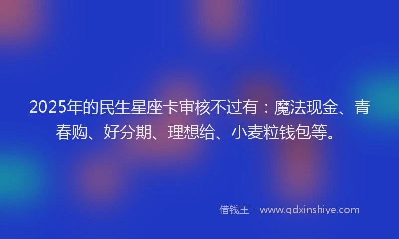 2025年的民生星座卡审核不过有：魔法现金、青春购、好分期、理想给、小麦粒钱包等。