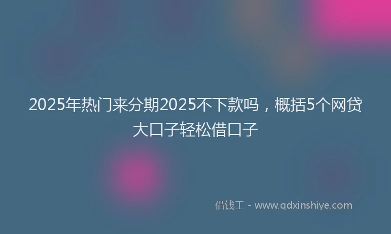 2025年热门来分期2025不下款吗，概括5个网贷大口子轻松借口子