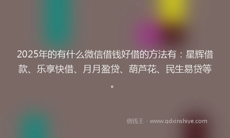 2025年的有什么微信借钱好借的方法有:星辉借款、乐享快借、月月盈贷、葫芦花、民生易贷等。