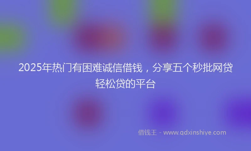 2025年热门有困难诚信借钱，分享五个秒批网贷轻松贷的平台