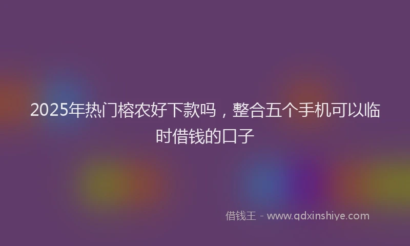 2025年热门榕农好下款吗，整合五个手机可以临时借钱的口子