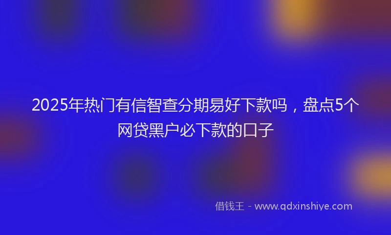 2025年热门有信智查分期易好下款吗，盘点5个网贷黑户必下款的口子