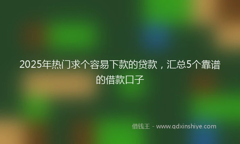 2025年热门求个容易下款的贷款，汇总5个靠谱的借款口子