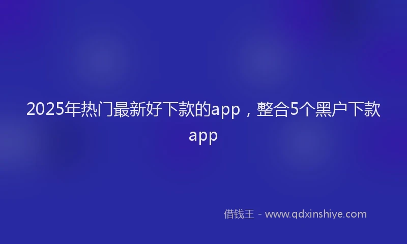 2025年热门最新好下款的app，整合5个黑户下款app