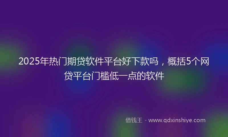 2025年热门期贷软件平台好下款吗，概括5个网贷平台门槛低一点的软件