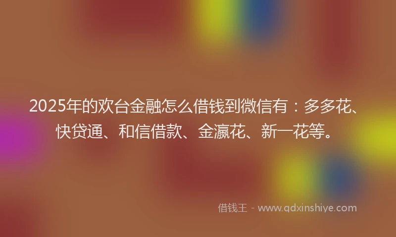 2025年的欢台金融怎么借钱到微信有:多多花、快贷通、和信借款、金瀛花、新一花等。