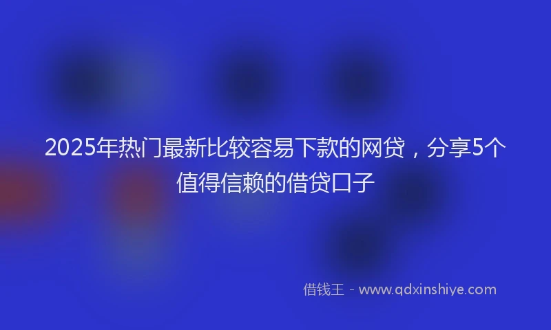 2025年热门最新比较容易下款的网贷，分享5个值得信赖的借贷口子