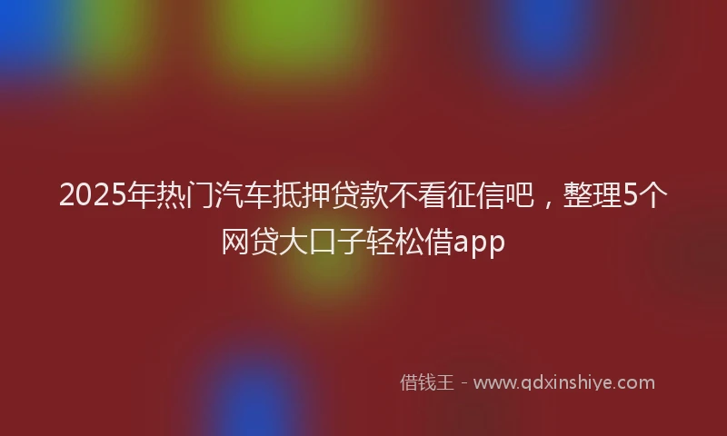 2025年热门汽车抵押贷款不看征信吧,整理5个网贷大口子轻松借app