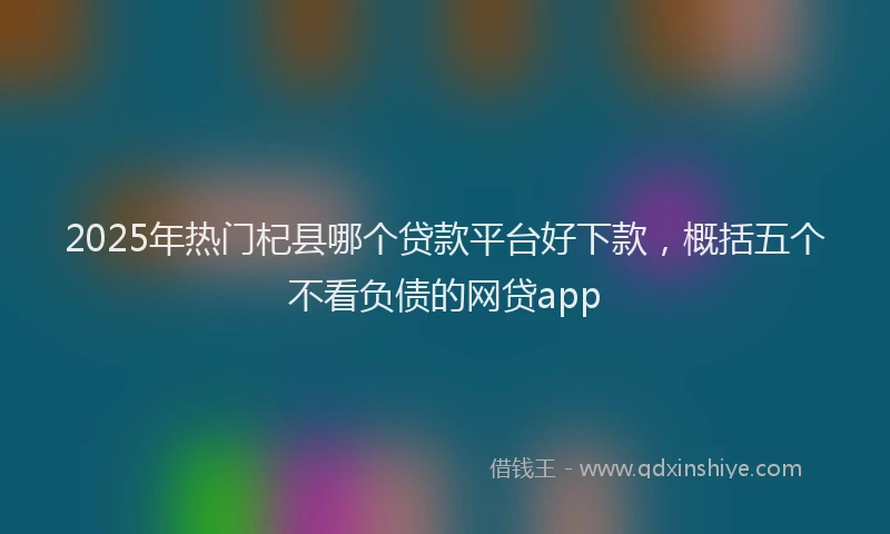 2025年热门杞县哪个贷款平台好下款，概括五个不看负债的网贷app