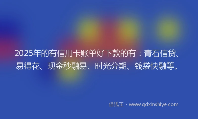 2025年的有信用卡账单好下款的有：青石信贷、易得花、现金秒融易、时光分期、钱袋快融等。