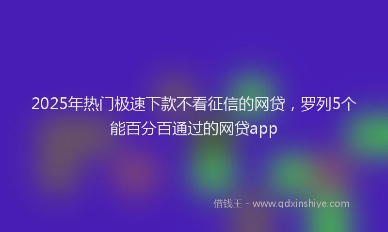 2025年热门极速下款不看征信的网贷，罗列5个能百分百通过的网贷app