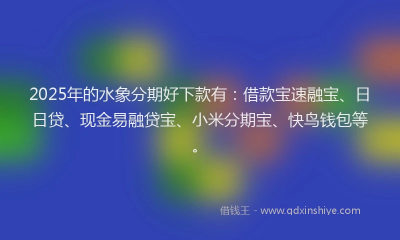 2025年的水象分期好下款有：借款宝速融宝、日日贷、现金易融贷宝、小米分期宝、快鸟钱包等。