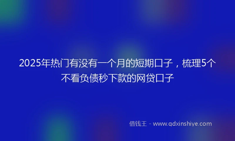 2025年热门有没有一个月的短期口子，梳理5个不看负债秒下款的网贷口子