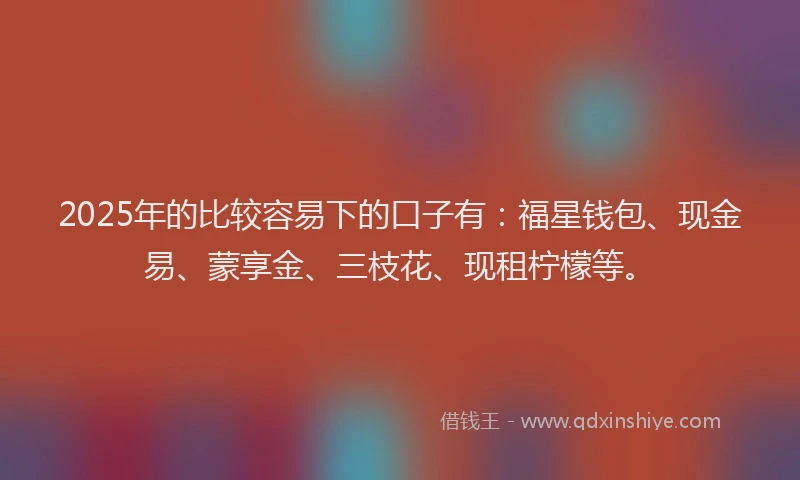 2025年的比较容易下的口子有：福星钱包、现金易、蒙享金、三枝花、现租柠檬等。