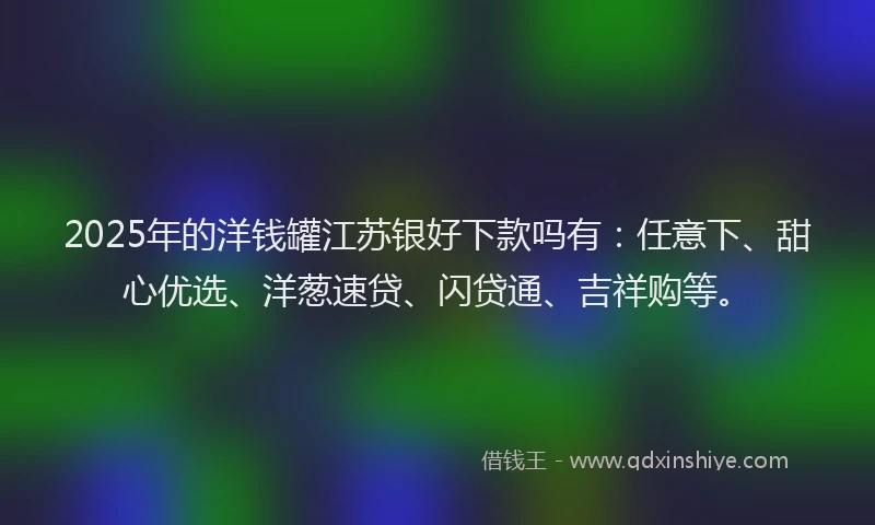 2025年的洋钱罐江苏银好下款吗有：任意下、甜心优选、洋葱速贷、闪贷通、吉祥购等。