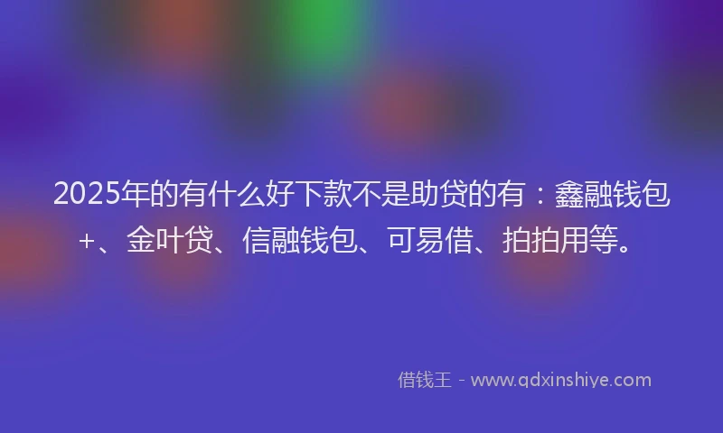 2025年的有什么好下款不是助贷的有:鑫融钱包+、金叶贷、信融钱包、可易借、拍拍用等。
