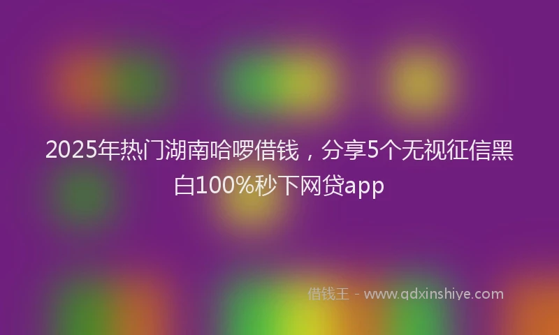 2025年热门湖南哈啰借钱，分享5个无视征信黑白100%秒下网贷app