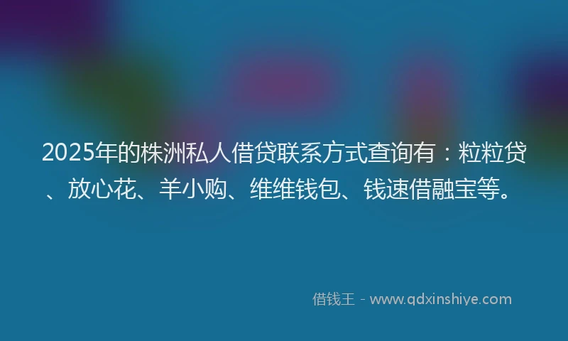 2025年的株洲私人借贷联系方式查询有：粒粒贷、放心花、羊小购、维维钱包、钱速借融宝等。