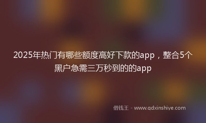 2025年热门有哪些额度高好下款的app,整合5个黑户急需三万秒到的的app